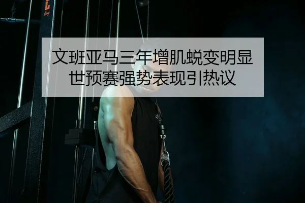 文班亚马三年增肌蜕变明显 世预赛强势表现引热议 - AYXSPORTS
